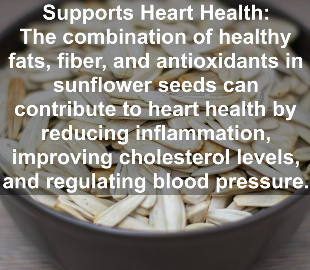4. Supports Heart Health: The combination of healthy fats, fiber, and antioxidants in sunflower seeds can contribute to heart health by reducing inflammation, improving cholesterol levels, and regulating blood pressure.