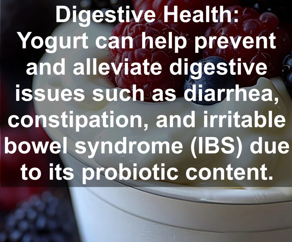 6. Digestive Health: Yogurt can help prevent and alleviate digestive issues such as diarrhea, constipation, and irritable bowel syndrome (IBS) due to its probiotic content.