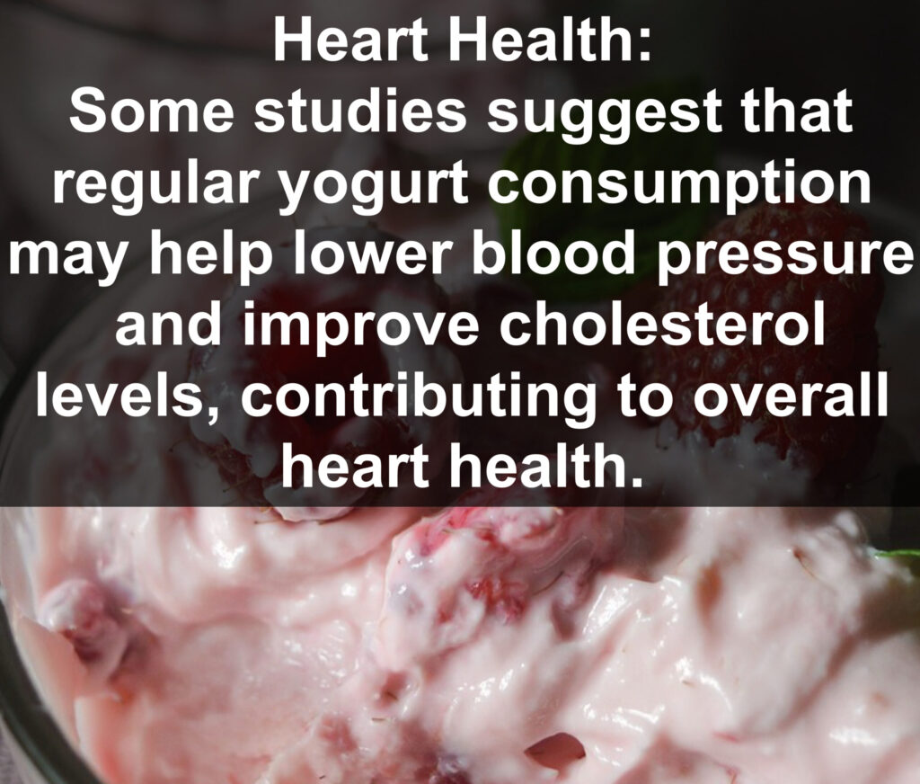 7. Heart Health: Some studies suggest that regular yogurt consumption may help lower blood pressure and improve cholesterol levels, contributing to overall heart health.*