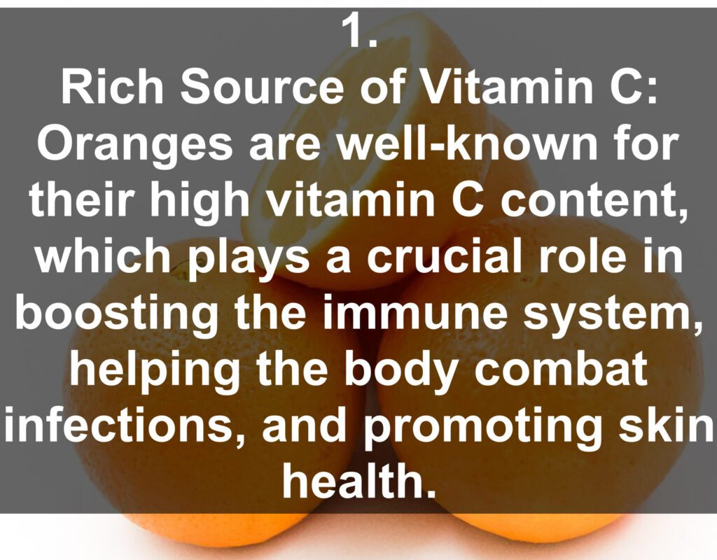 1. Rich Source of Vitamin C: Oranges are well-known for their high vitamin C content, which plays a crucial role in boosting the immune system, helping the body combat infections, and promoting skin health.