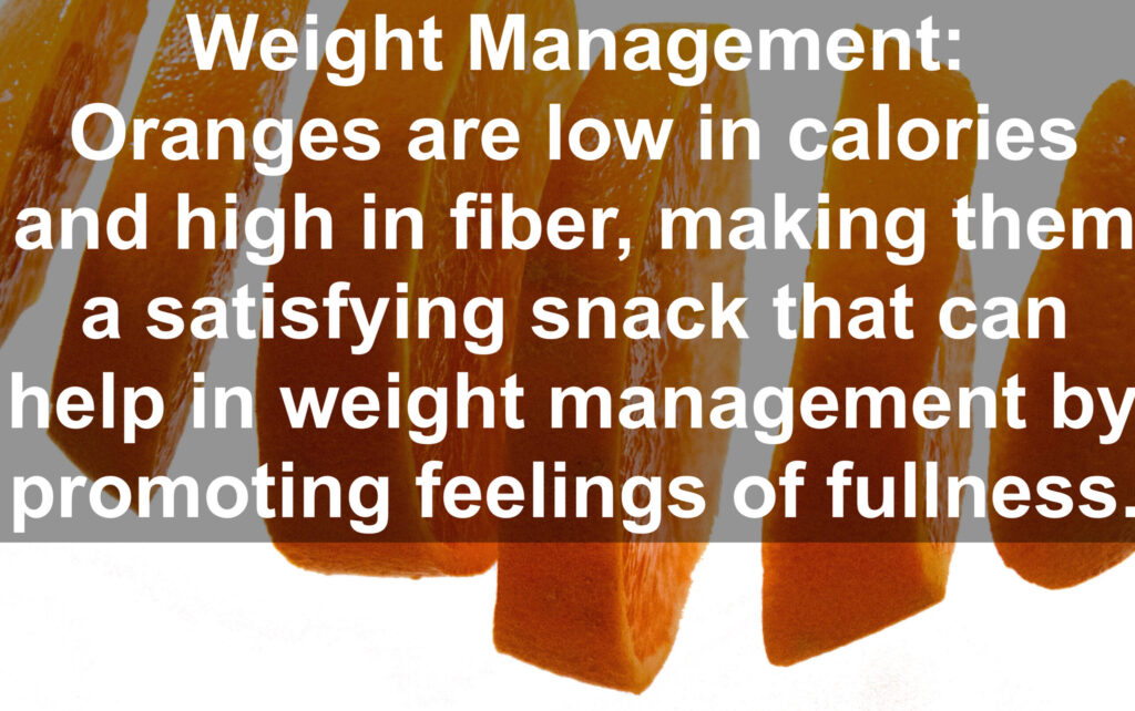 4. Weight Management: Oranges are low in calories and high in fiber, making them a satisfying snack that can help in weight management by promoting feelings of fullness.