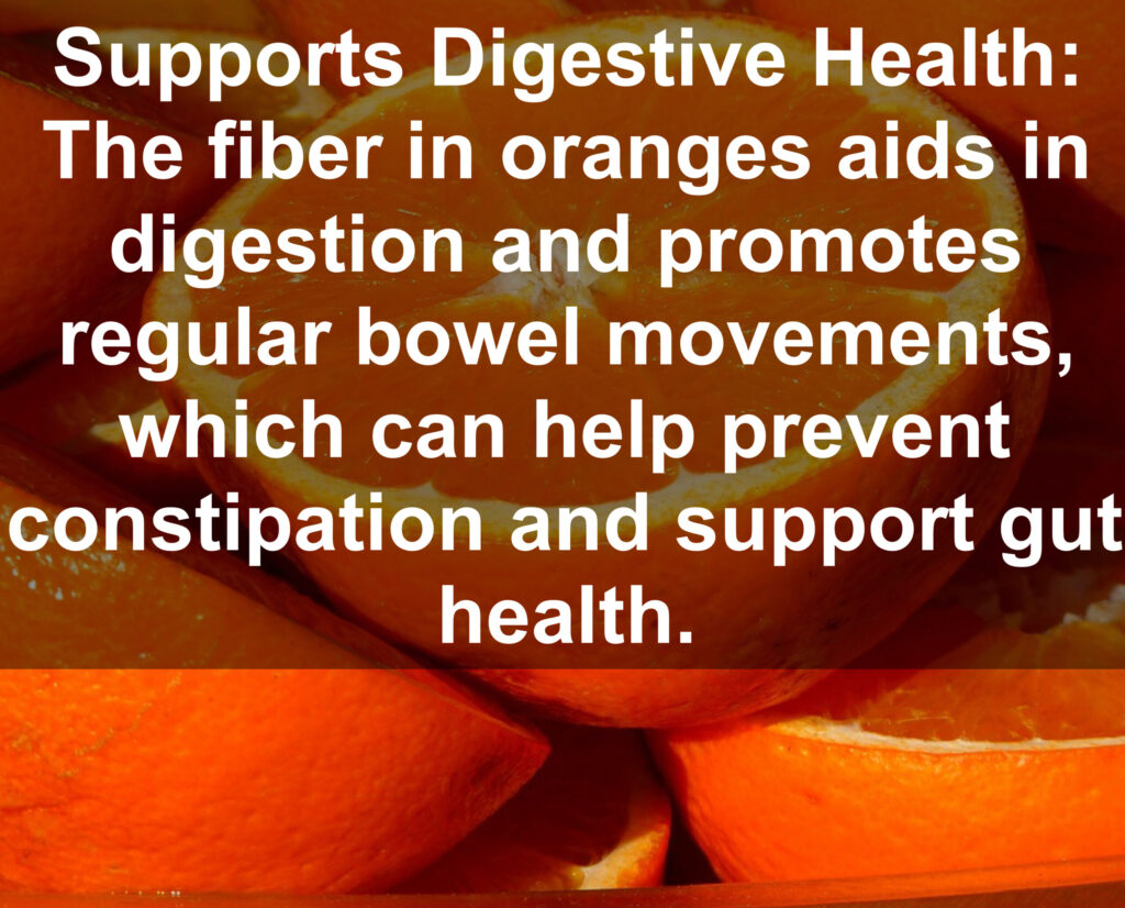 6. Supports Digestive Health: The fiber in oranges aids in digestion and promotes regular bowel movements, which can help prevent constipation and support gut health.
