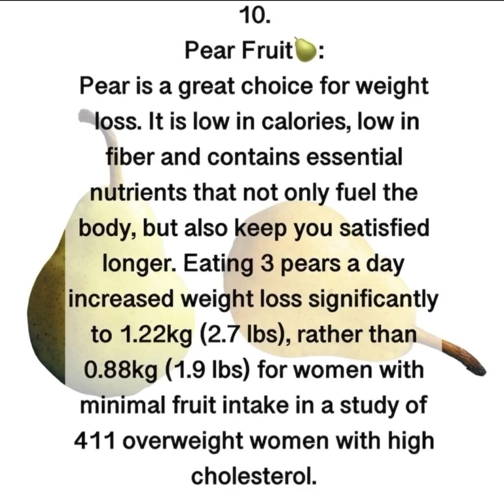 9. Pear Fruit Pear is a great choice for weight loss. It is low in calories, low in fiber and contains essential nutrients that not only fuel the body, but also keep you satisfied longer. Eating 3 pears a day increased weight loss significantly to 1.22kg (2.7 lbs), rather than 0.88kg (1.9 lbs) for women with minimal fruit intake in a study of 411 overweight women with high cholesterol.