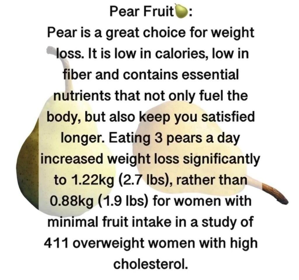 9. Pear Fruit Pear is a great choice for weight loss. It is low in calories, low in fiber and contains essential nutrients that not only fuel the body, but also keep you satisfied longer. Eating 3 pears a day increased weight loss significantly to 1.22kg (2.7 lbs), rather than 0.88kg (1.9 lbs) for women with minimal fruit intake in a study of 411 overweight women with high cholesterol.