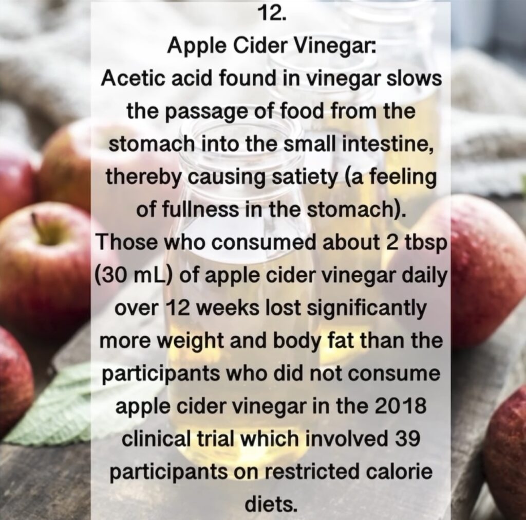 12. Apple Cider Vinegar: Acetic acid found in vinegar slows the passage of food from the stomach into the small intestine, thereby causing satiety (a feeling of fullness in the stomach). Those who consumed about 2 tbsp (30 mL) of apple cider vinegar daily over 12 weeks lost significantly more weight and body fat than the participants who did not consume apple cider vinegar in the 2018 clinical trial which involved 39 participants on restricted calorie diets.