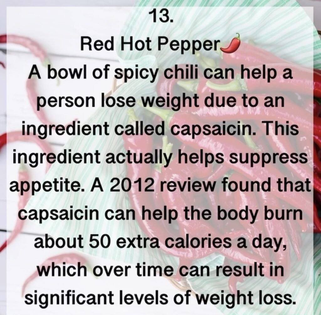 13. Red Hot Pepper A bowl of spicy chili can help a person lose weight due to an ingredient called capsaicin. This ingredient actually helps suppress appetite. A 2012 review found that capsaicin can help the body burn about 50 extra calories a day, which over time can result in significant levels of weight loss.