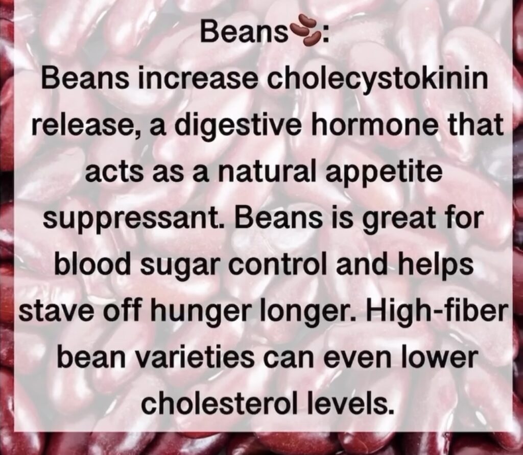 1. Beans® Beans increase cholecystokinin release, a digestive hormone that acts as a natural appetite suppressant. Beans is great for blood sugar control and helps stave off hunger longer. High-fiber bean varieties can even lower cholesterol levels.