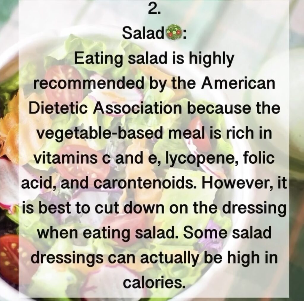 2. Salad Eating salad is highly recommended by the American Dietetic Association because the vegetable-based meal is rich in vitamins c and e, lycopene, folic acid, and carontenoids. However, it is best to cut down on the dressing when eating salad. Some salad dressings can actually be high in calories.