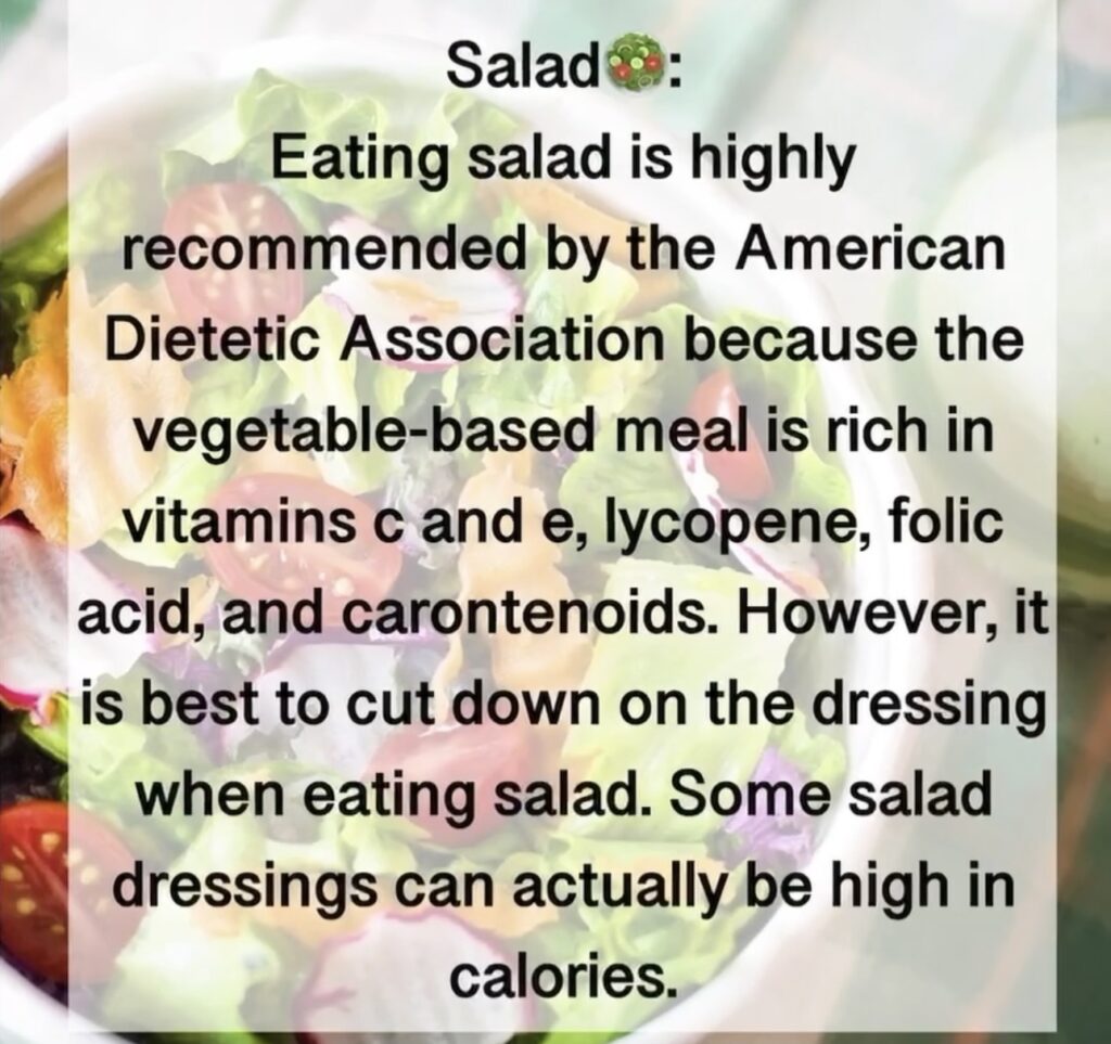 2. Salad Eating salad is highly recommended by the American Dietetic Association because the vegetable-based meal is rich in vitamins c and e, lycopene, folic acid, and carontenoids. However, it is best to cut down on the dressing when eating salad. Some salad dressings can actually be high in calories.