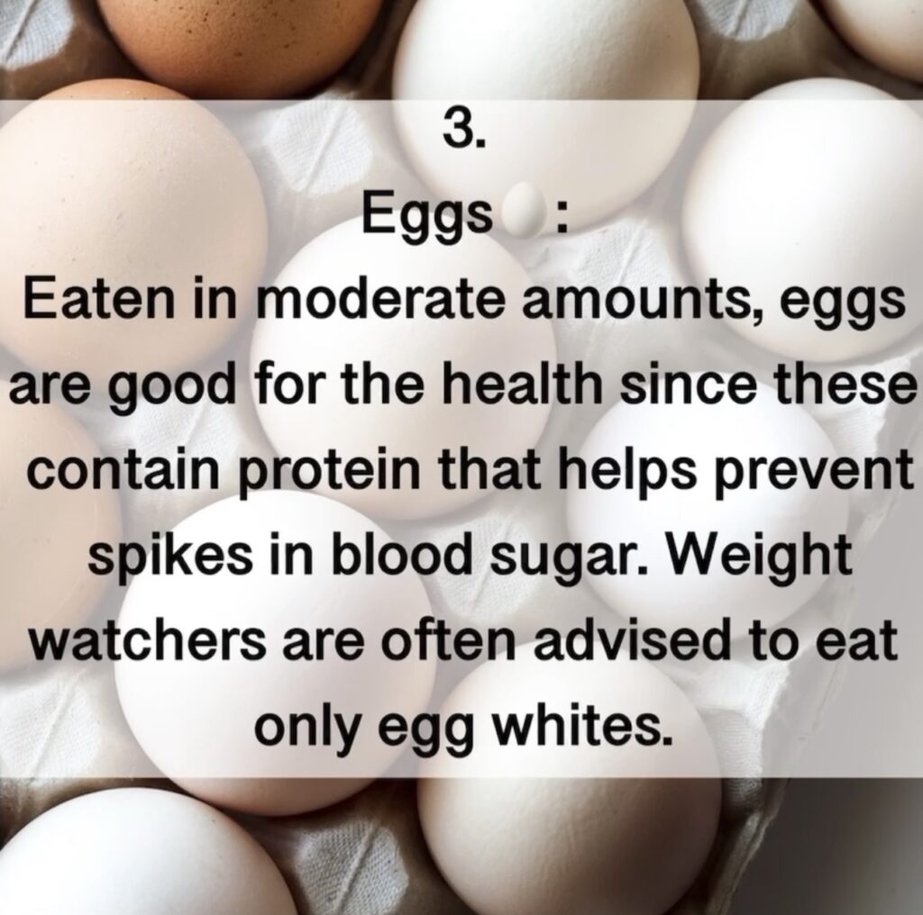 3. Eggs : Eaten in moderate amounts, eggs are good for the health since these contain protein that helps prevent spikes in blood sugar. Weight watchers are often advised to eat only egg whites.