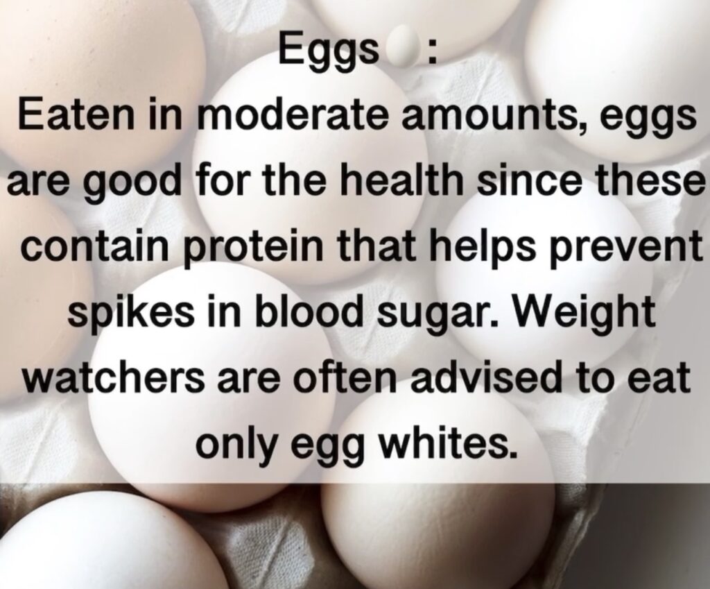 3. Eggs : Eaten in moderate amounts, eggs are good for the health since these contain protein that helps prevent spikes in blood sugar. Weight watchers are often advised to eat only egg whites.