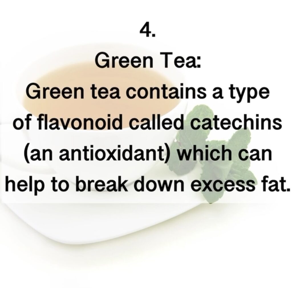 4. Green Tea: Green tea contains a type of flavonoid called catechins (an antioxidant) which can help to break down excess fat.