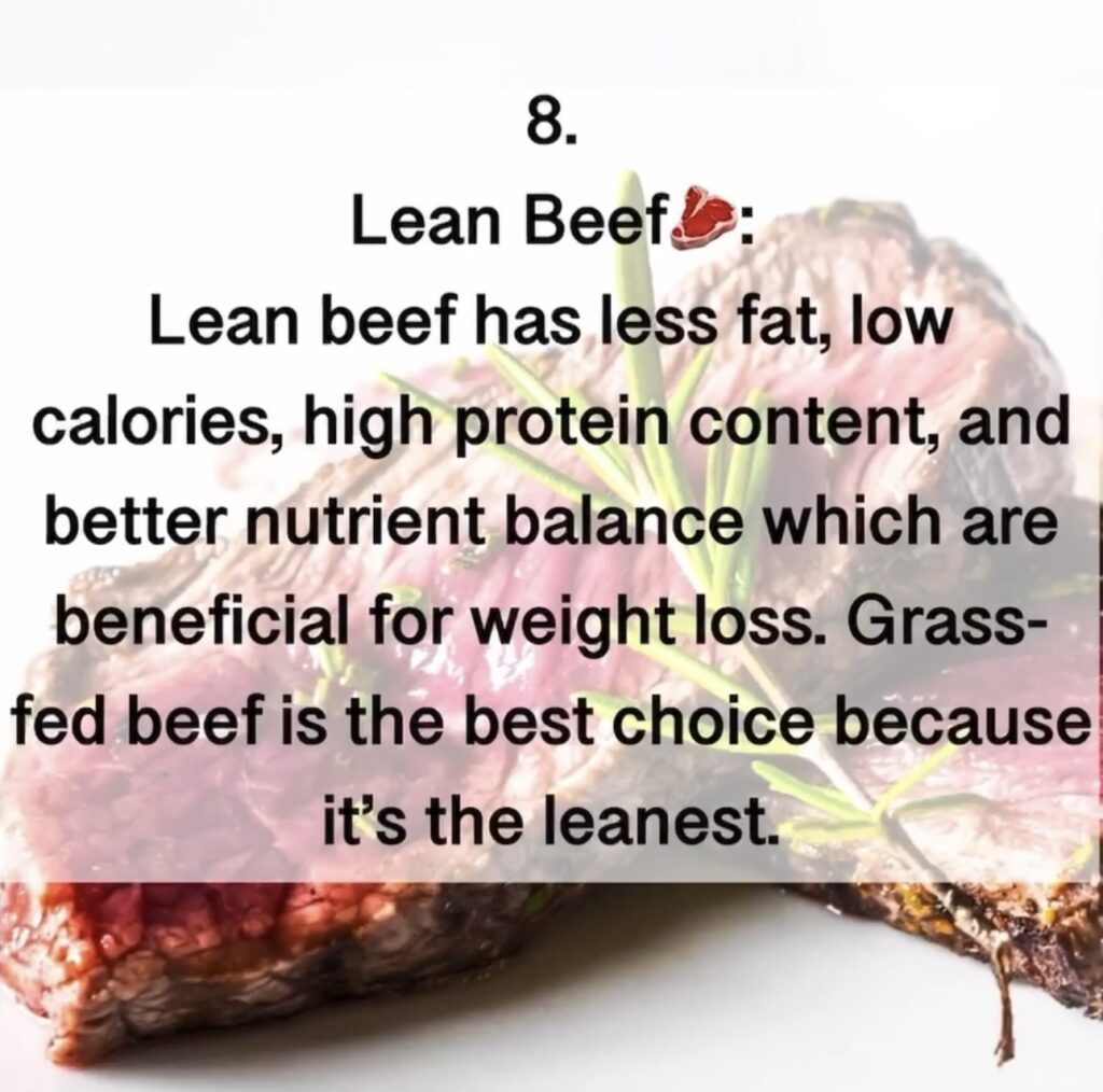 8.Lean Beef . Lean beef has less fat, low calories, high protein content, and better nutrient balance which are beneficial for weight loss. Grass- fed beef is the best choice because it's the leanest.