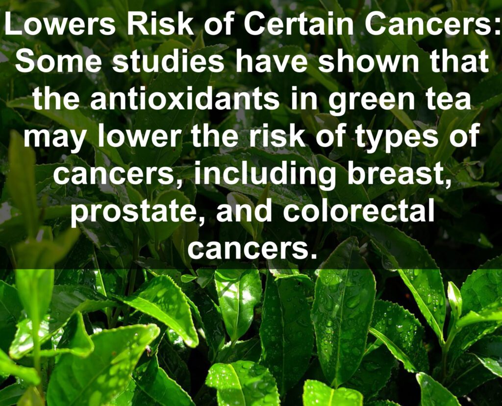 7. Lowers Risk of Certain Cancers: Some studies have shown that the antioxidants in green tea may lower the risk of types of cancers, including breast, prostate, and colorectal cancers.