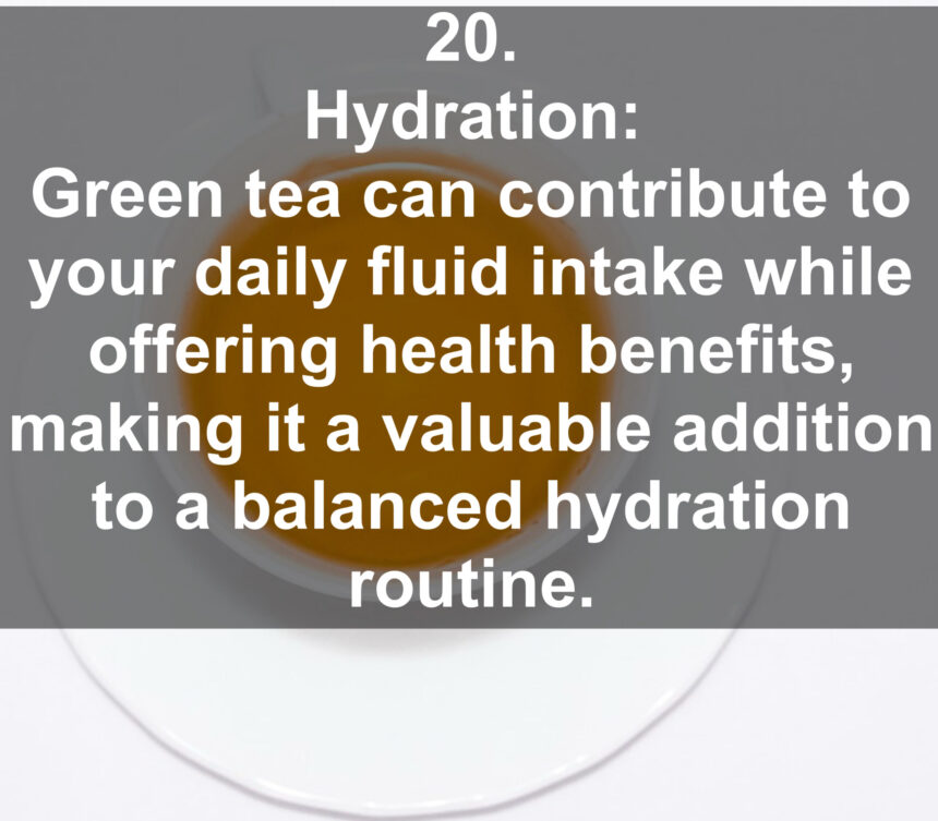 20. Hydration: Green tea can contribute to your daily fluid intake while offering health benefits, making it a valuable addition to a balanced hydration routine.