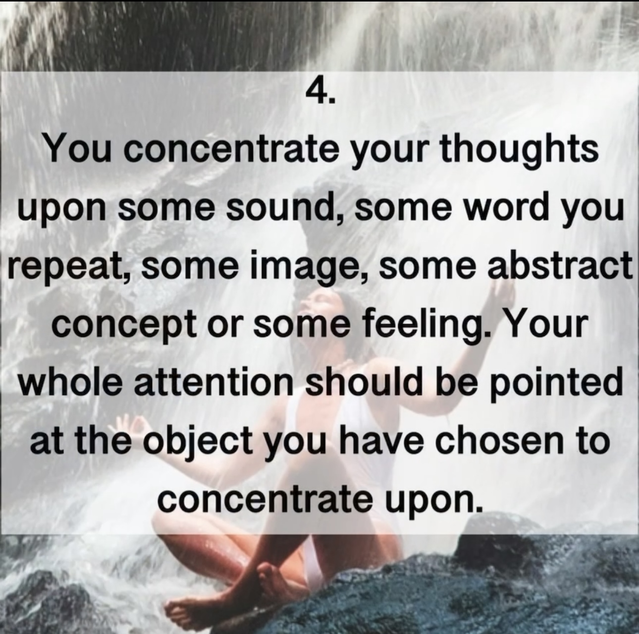 4. You concentrate your thoughts upon some sound, some word you repeat, some image, some abstract concept or some feeling. Your whole attention should be pointed at the object you have chosen to concentrate upon.