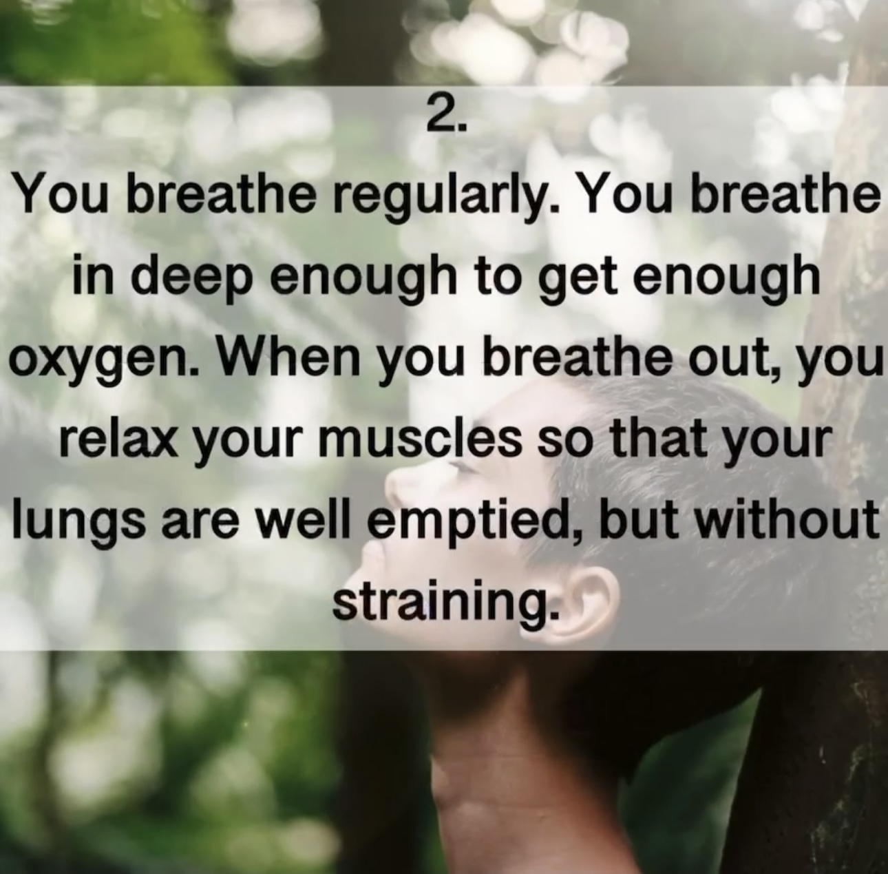 2. You breathe regularly. You breathe in deep enough to get enough oxygen. When you breathe out, you relax your muscles so that your lungs are well emptied, but without straining.