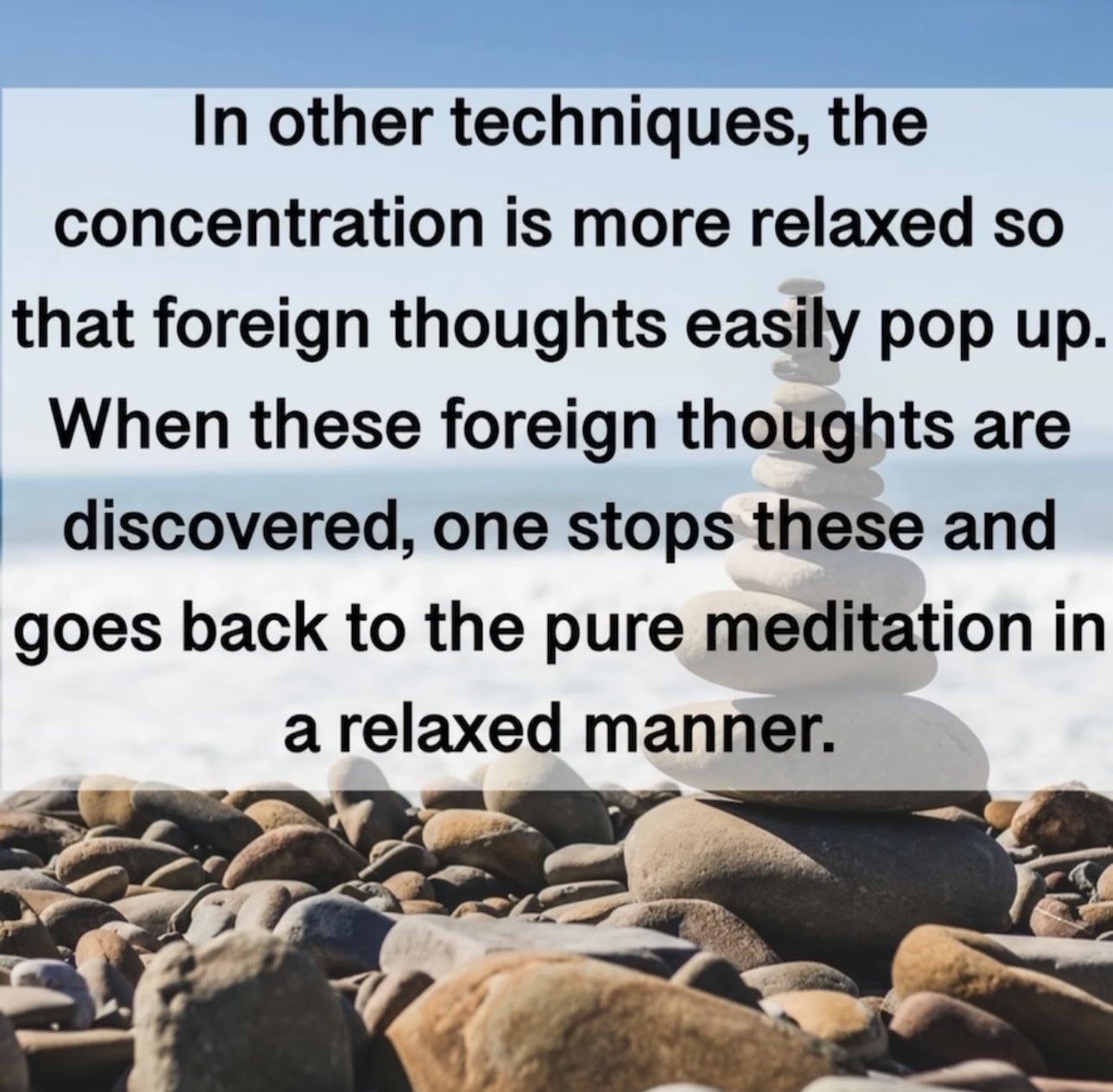 In other techniques, the concentration is more relaxed so that foreign thoughts easily pop up. When these foreign thoughts are discovered, one stops these and goes back to the pure meditation in a relaxed manner.