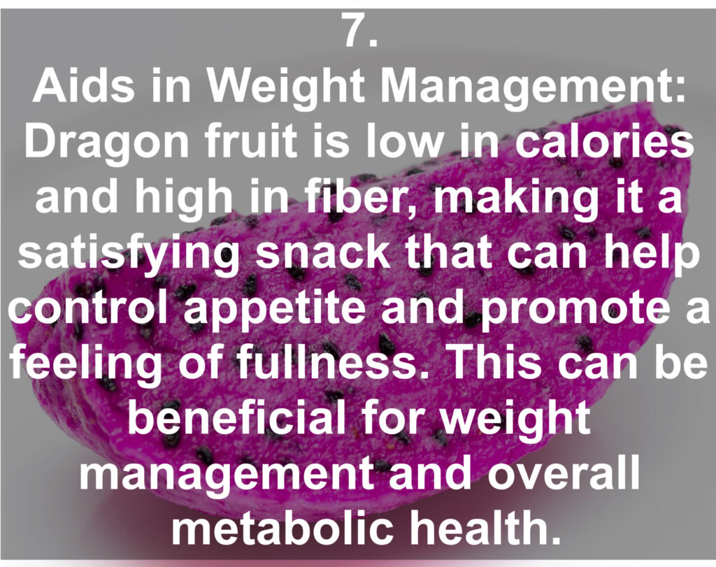 7. Aids in Weight Management: Dragon fruit is low in calories and high in fiber, making it a satisfying snack that can help control appetite and promote a feeling of fullness. This can be beneficial for weight management and overall metabolic health.