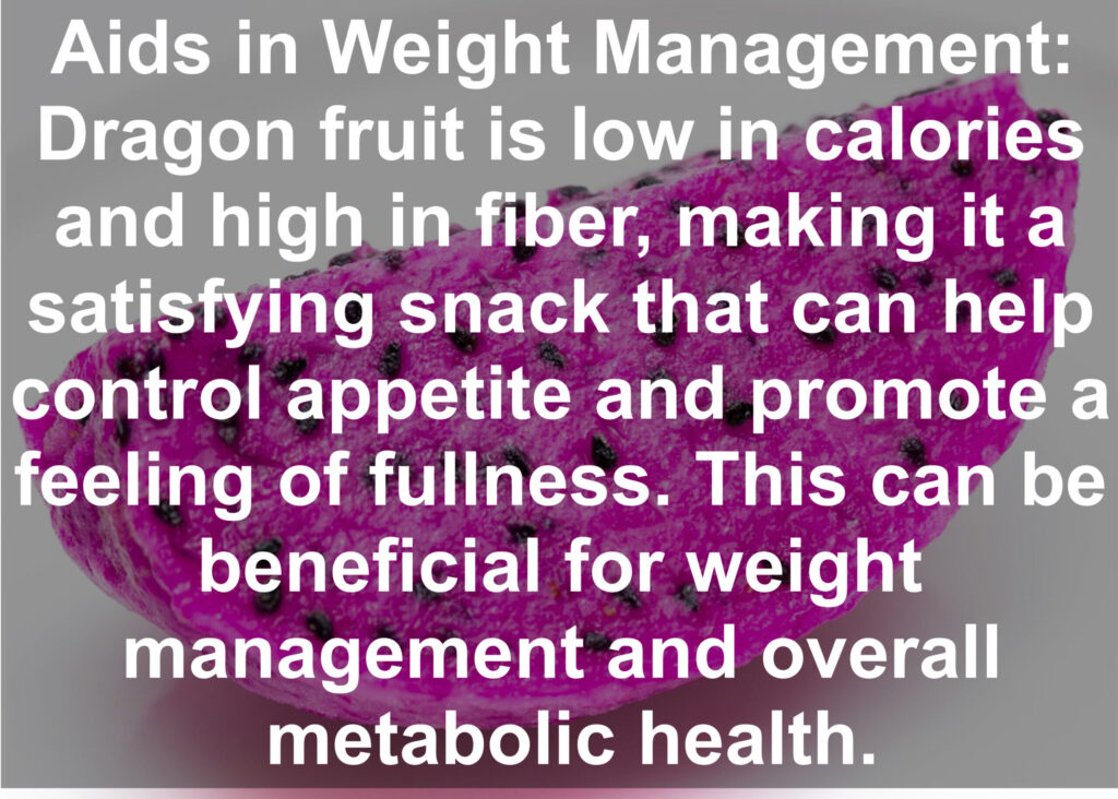 7. Aids in Weight Management: Dragon fruit is low in calories and high in fiber, making it a satisfying snack that can help control appetite and promote a feeling of fullness. This can be beneficial for weight management and overall metabolic health.