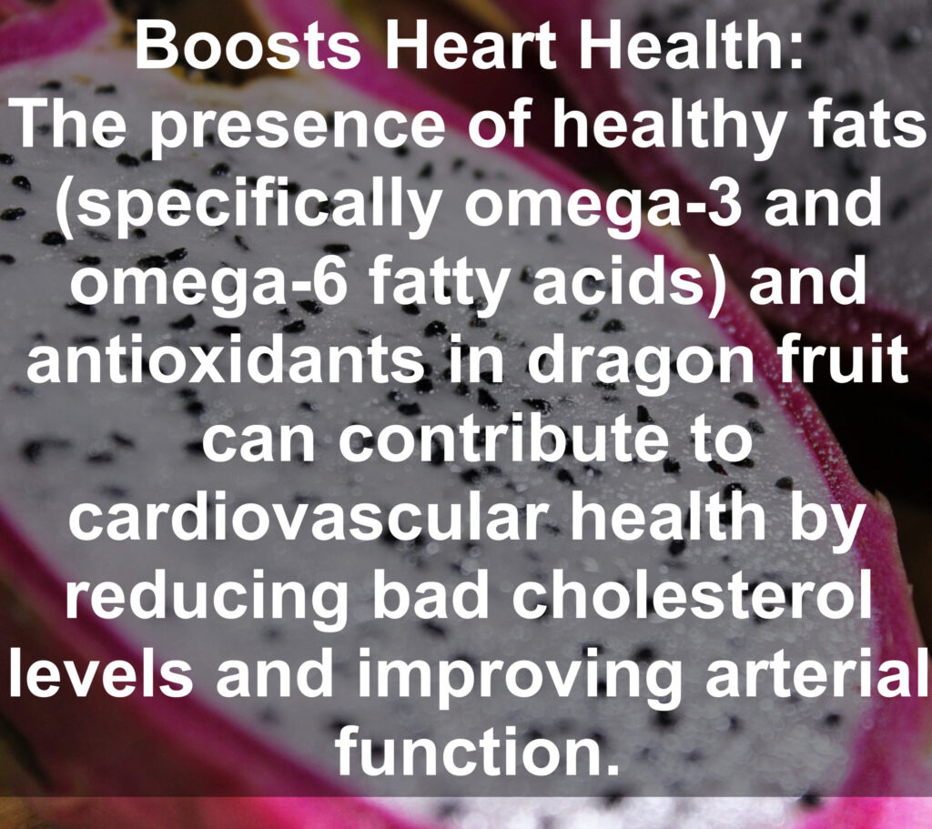 5. Boosts Heart Health: The presence of healthy fats (specifically omega-3 and omega-6 fatty acids) and antioxidants in dragon fruit can contribute to cardiovascular health by reducing bad cholesterol levels and improving arterial function.