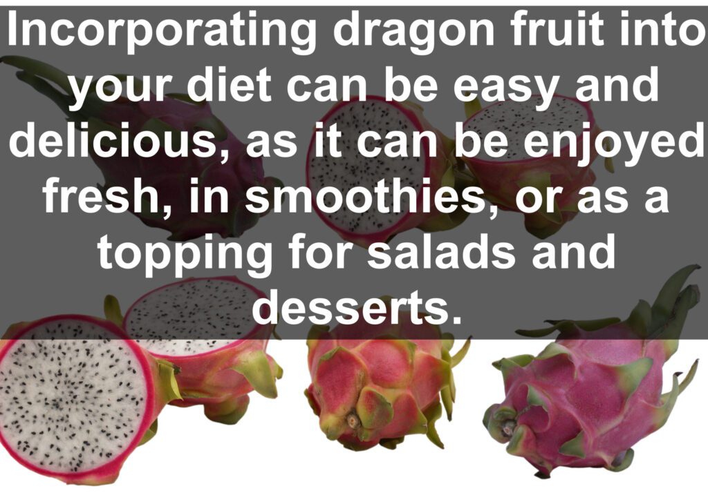 Incorporating dragon fruit into your diet can be easy and delicious, as it can be enjoyed fresh, in smoothies, or as a topping for salads and desserts.