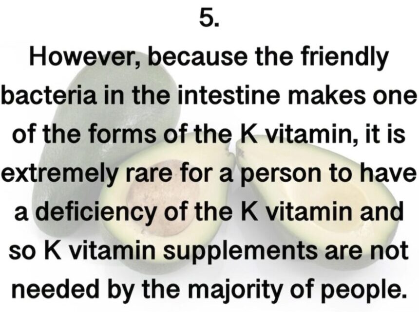5. However, because the friendly bacteria in the intestine makes one of the forms of the K vitamin, it is extremely rare for a person to have a deficiency of the K vitamin and so K vitamin supplements are not needed by the majority of people.