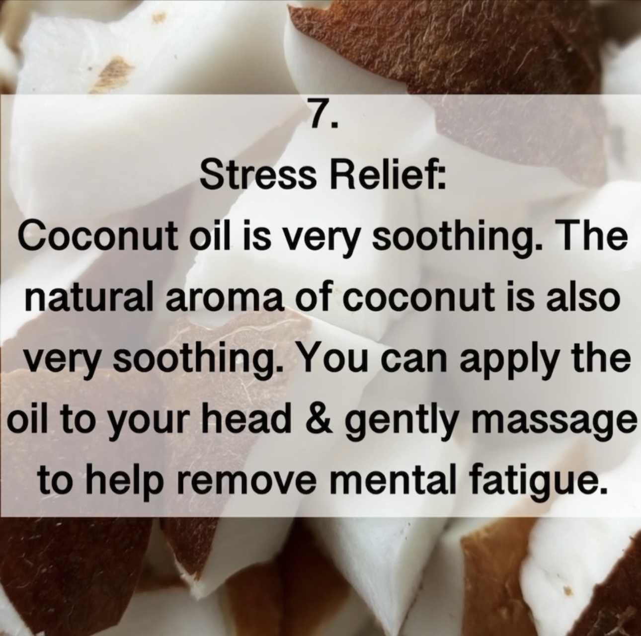 7. Stress Relief: Coconut oil is very soothing. The natural aroma of coconut is also very soothing. You can apply the oil to your head & gently massage to help remove mental fatigue.