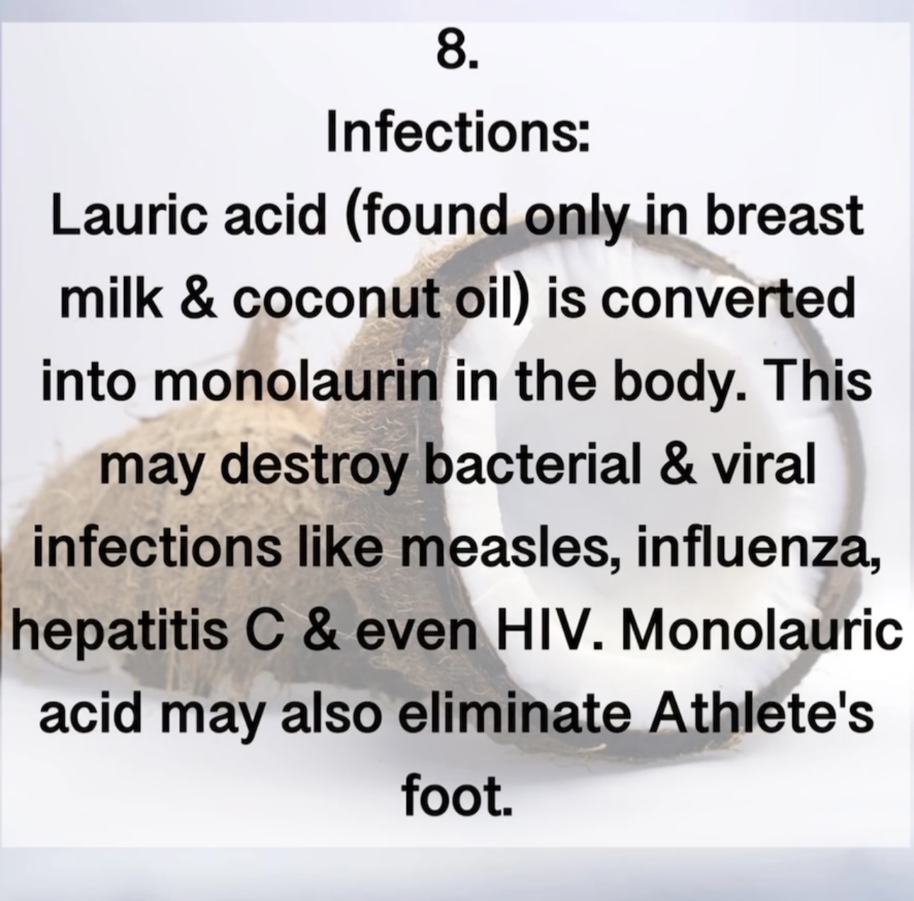 8. Infections: Lauric acid (found only in breast milk & coconut oil) is converted into monolaurin in the body. This may destroy bacterial & viral infections like measles, influenza, hepatitis C & even HIV. Monolauric acid may also eliminate Athlete's foot.