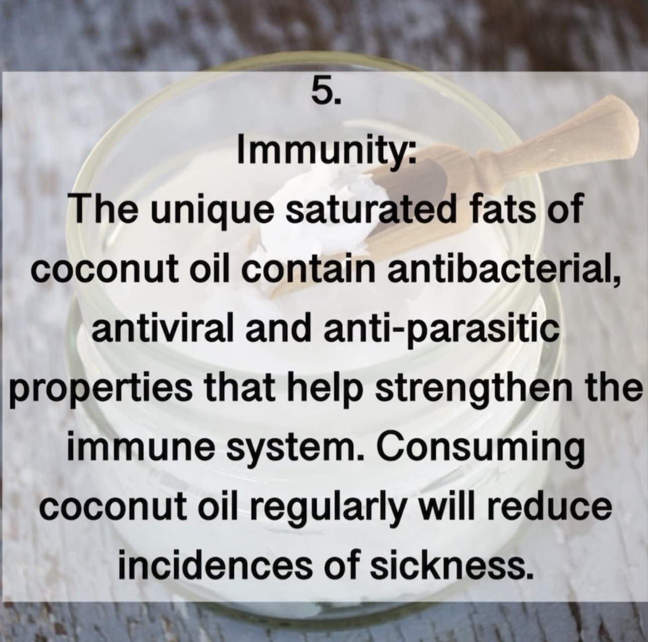 5. Immunity: The unique saturated fats of coconut oil contain antibacterial, antiviral and anti-parasitic properties that help strengthen the immune system. Consuming coconut oil regularly will reduce incidences of sickness.