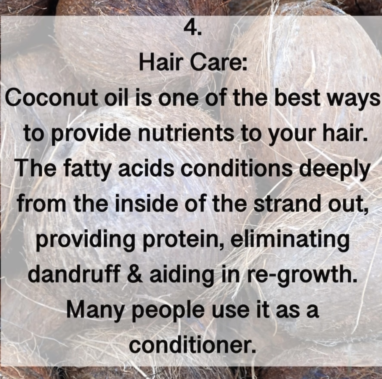 4. Hair Care: Coconut oil is one of the best ways to provide nutrients to your hair. The fatty acids conditions deeply from the inside of the strand out, providing protein, eliminating dandruff & aiding in re-growth. Many people use it as a conditioner.