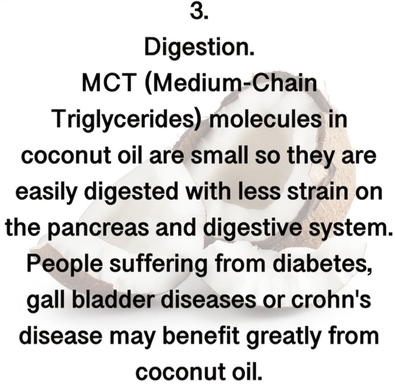 3. Digestion. MCT (Medium-Chain Triglycerides) molecules in coconut oil are small so they are easily digested with less strain on the pancreas and digestive system. People suffering from diabetes, gall bladder diseases or crohn's disease may benefit greatly from coconut oil.