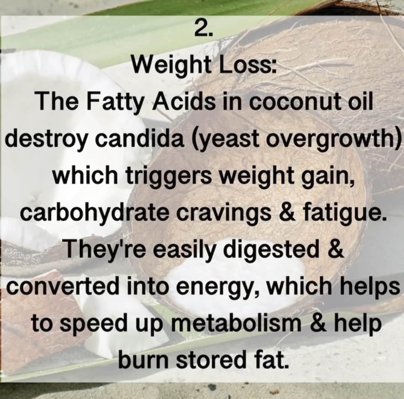 2. Weight Loss: The Fatty Acids in coconut oil destroy candida (yeast overgrowth) which triggers weight gain, carbohydrate cravings & fatigue. They're easily digested & converted into energy, which helps to speed up metabolism & help burn stored fat.