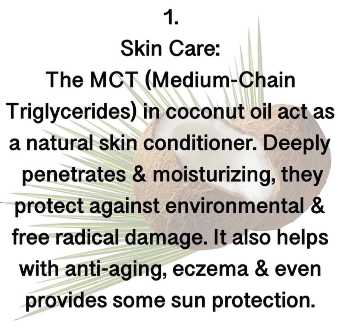 1. Skin Care: The MCT (Medium-Chain Triglycerides in coconut oil act as a natural skin conditioner. Deeply penetrates & moisturizing, they protect against environmental & free radical damage. It also helps with anti-aging, eczema & even provides some sun protection.