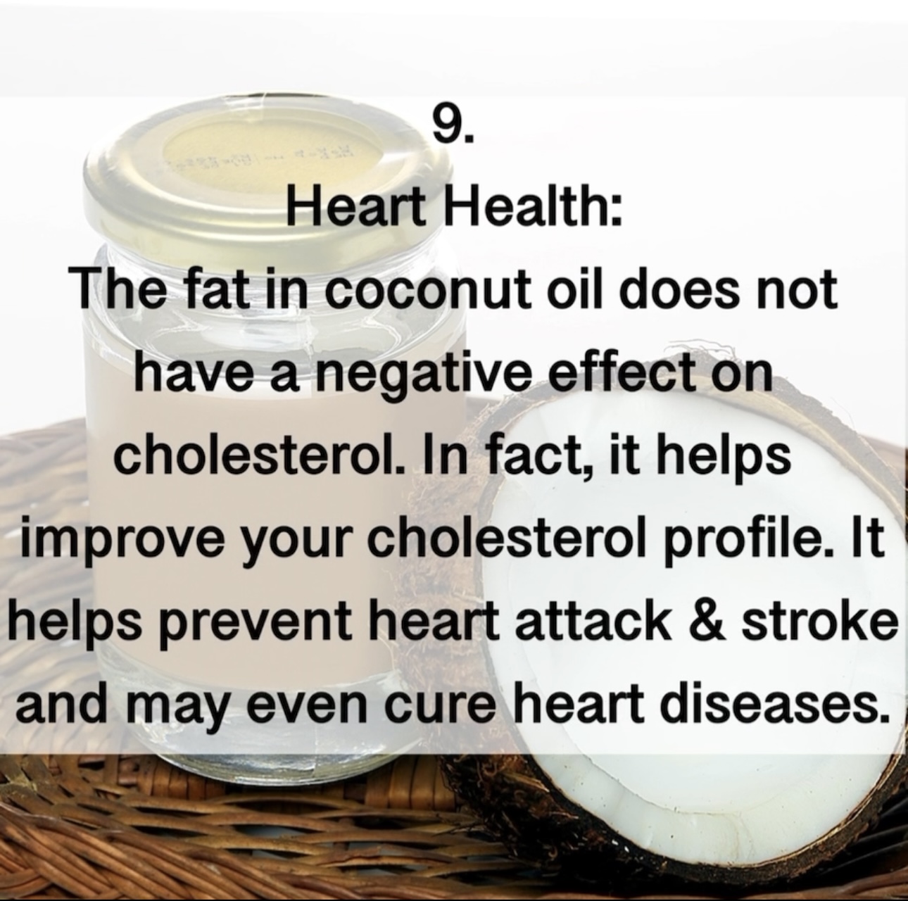 9. Heart Health: The fat in coconut oil does not have a negative effect on cholesterol. In fact, it helps improve your cholesterol profile. It helps prevent heart attack & stroke and may even cure heart diseases.