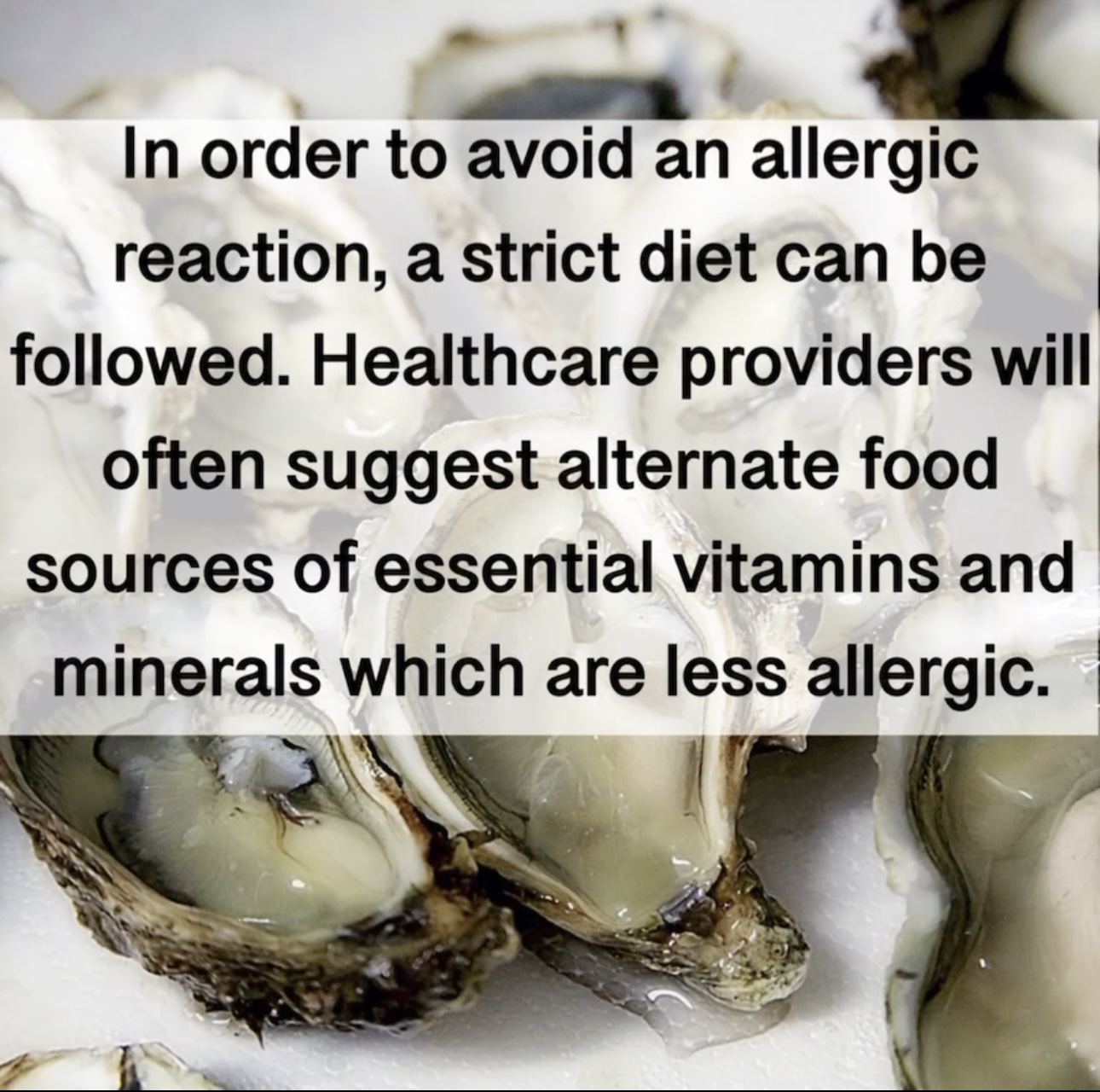 In order to avoid an allergic reaction, a strict diet can be followed. Healthcare providers will often suggest alternate food sources of essential vitamins and minerals which are less allergic.