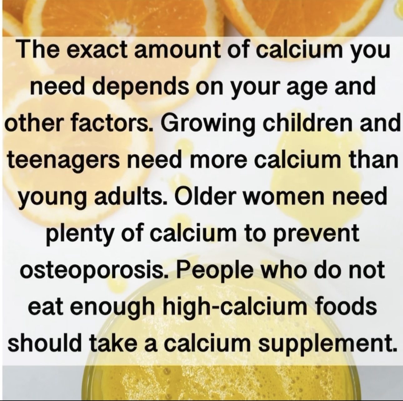 The exact amount of calcium you need depends on your age and other factors. Growing children and teenagers need more calcium than young adults. Older women need plenty of calcium to prevent osteoporosis. People who do not eat enough high-calcium foods should take a calcium supplement.