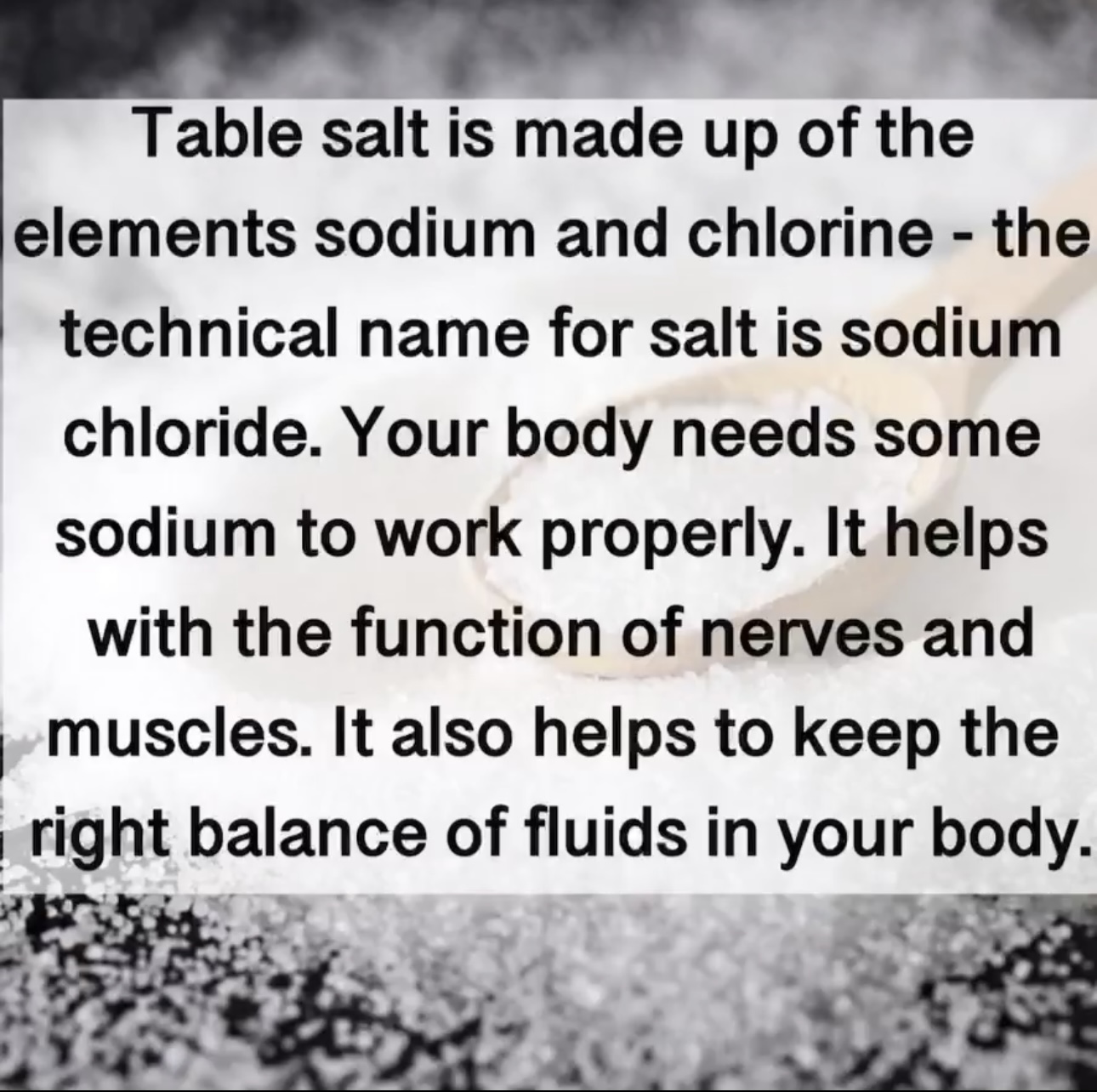Table salt is made up of the elements sodium and chlorine - the technical name for salt is sodium chloride. Your body needs some sodium to work properly. It helps with the function of nerves and muscles. It also helps to keep the right balance of fluids in your body.