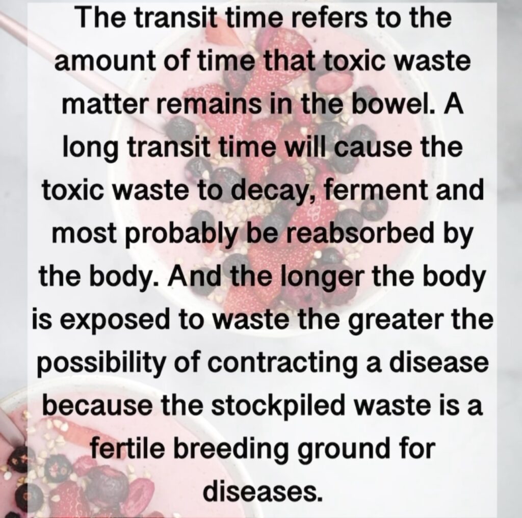 The transit time refers to the amount of time that toxic waste matter remains in the bowel. A long transit time will cause the toxic waste to decay, ferment and most probably be reabsorbed by the body. And the longer the body is exposed to waste the greater the possibility of contracting a disease because the stockpiled waste is a fertile breeding ground for diseases.