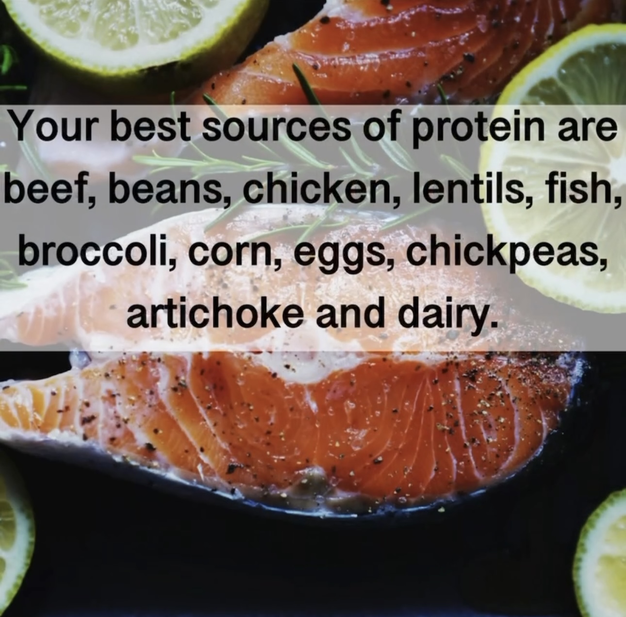 Your best sources of protein are beef, beans, chicken, lentils, fish, broccoli, corn, eggs, chickpeas, artichoke and dairy.