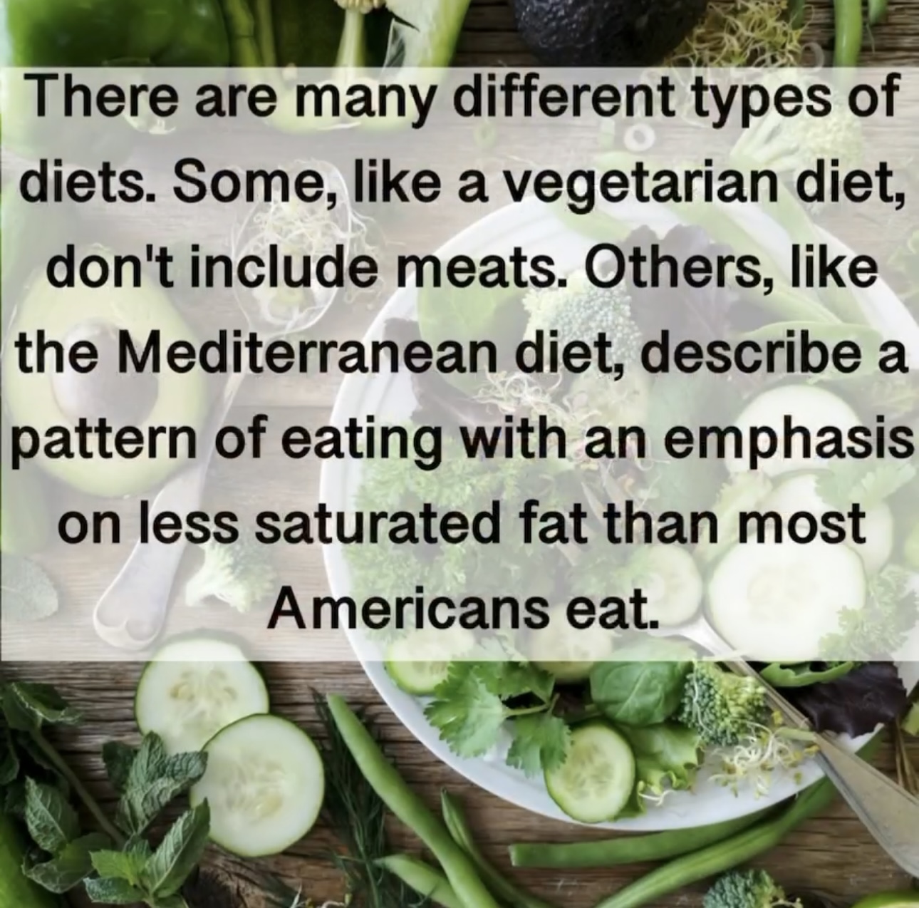 There are many different types of diets. Some, like a vegetarian diet, don't include meats. Others, like the Mediterranean diet, describe a pattern of eating with an emphasis on less saturated fat than most Americans eat.