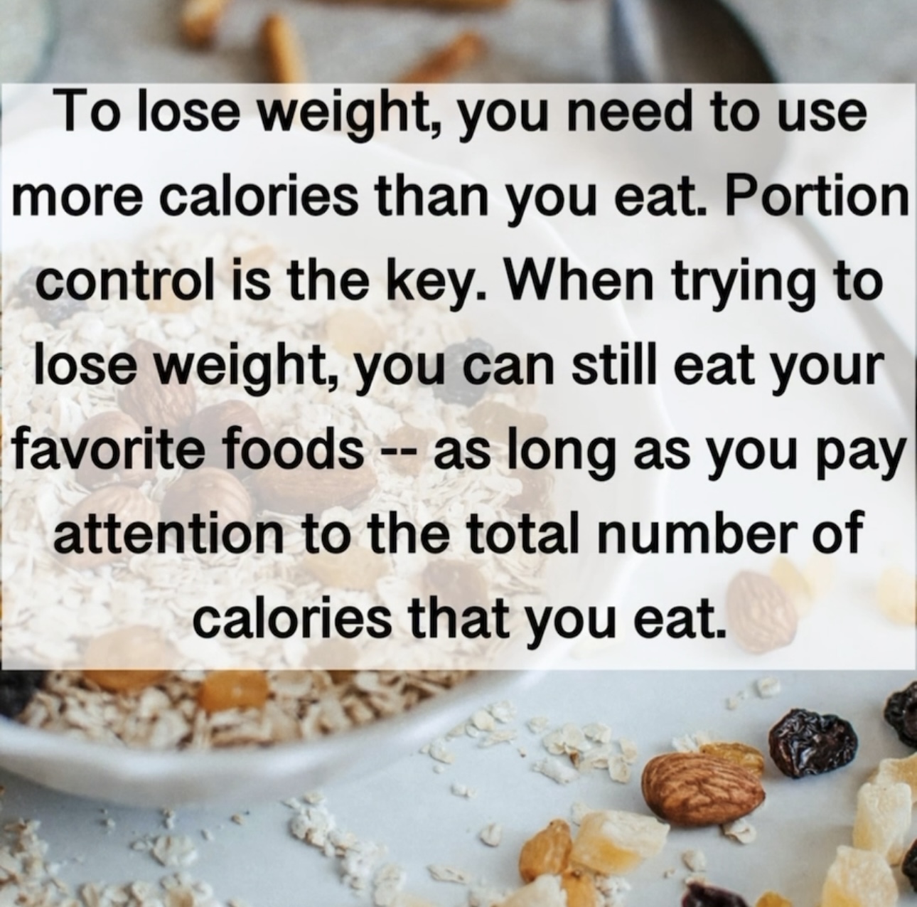 To lose weight, you need to use more calories than you eat. Portion control is the key. When trying to lose weight, you can still eat your favorite foods - as long as you pay attention to the total number of calories that you eat.