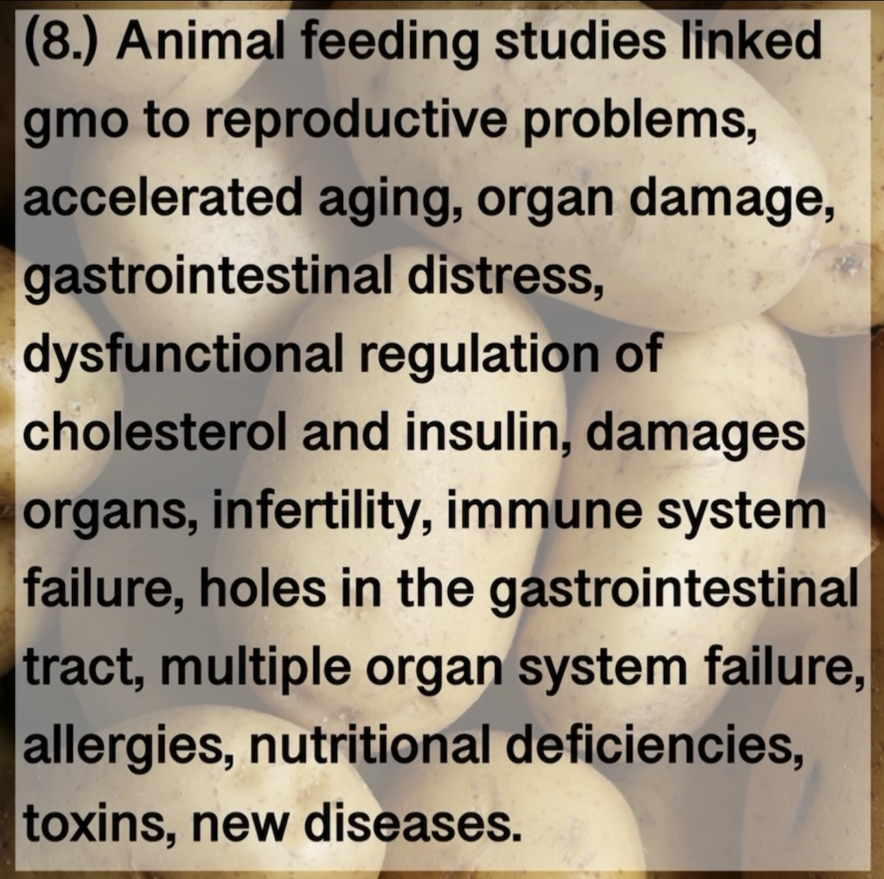 (8.) Animal feeding studies linked gmo to reproductive problems, accelerated aging, organ damage, gastrointestinal distress, dysfunctional regulation of cholesterol and insulin, damages organs, infertility, immune system failure, holes in the gastrointestinal tract, multiple organ system failure, allergies, nutritional deficiencies, toxins, new diseases.