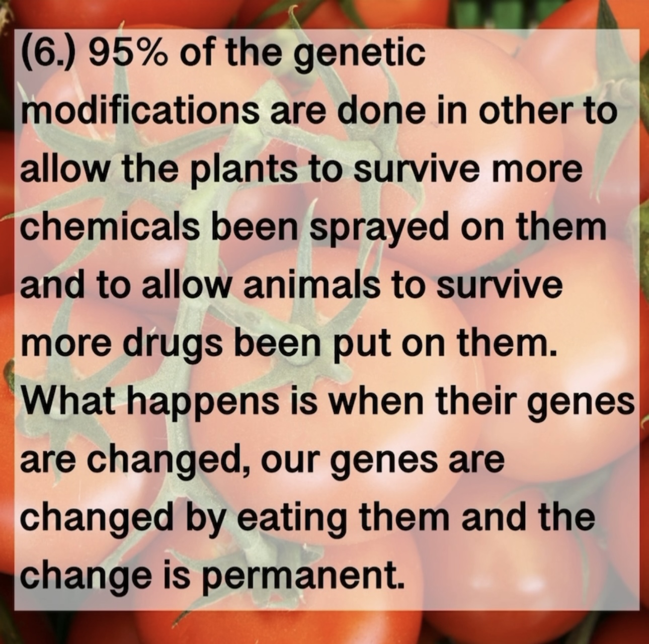 (6.) 95% of the genetic modifications are done in other to allow the plants to survive more chemicals been sprayed on them and to allow animals to survive more drugs been put on them. What happens is when their genes are changed, our genes are changed by eating them and the change is permanent.