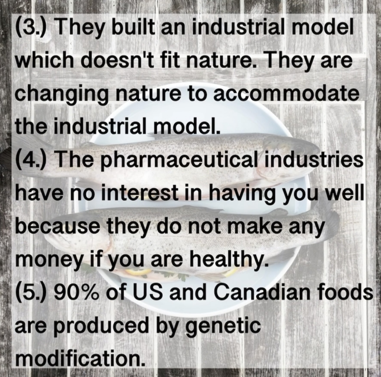 (3. They built an industrial model which doesn't fit nature. They are changing nature to accommodate the industrial model. (4.) The pharmaceutical industries have no interest in having you well because they do not make any money if you are healthy. (5. 90% of US and Canadian foods are produced by genetic modification.