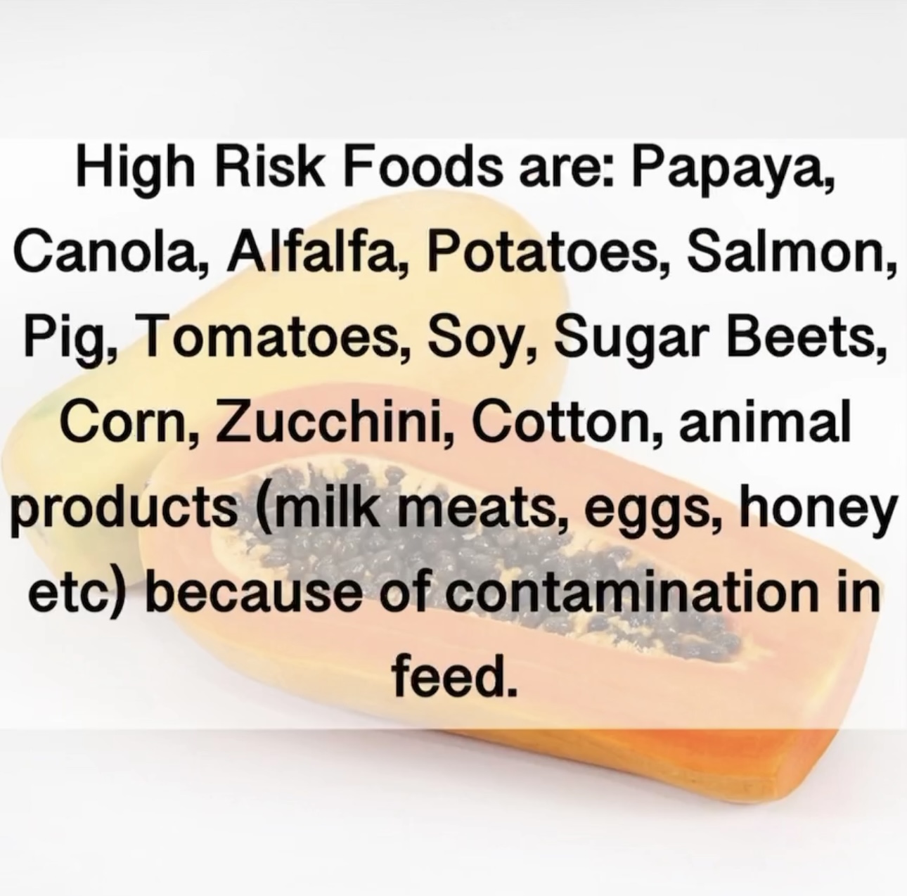 High Risk Foods are: Papaya, Canola, Alfalfa, Potatoes, Salmon, Pig, Tomatoes, Soy, Sugar Beets, Corn, Zucchini, Cotton, animal products (milk meats, eggs, honey etc) because of contamination in feed.
