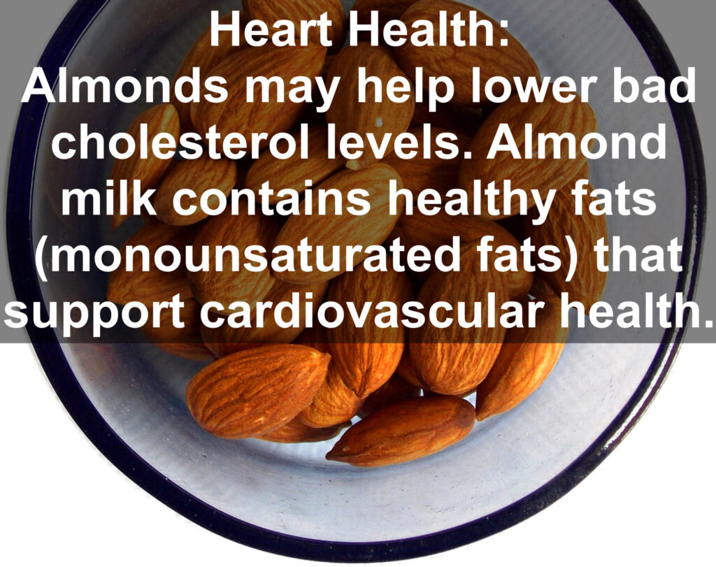 4. Heart Health: Almonds may help lower bad cholesterol levels. Almond milk contains healthy fats (monounsaturated fats) that support cardiovascular health.