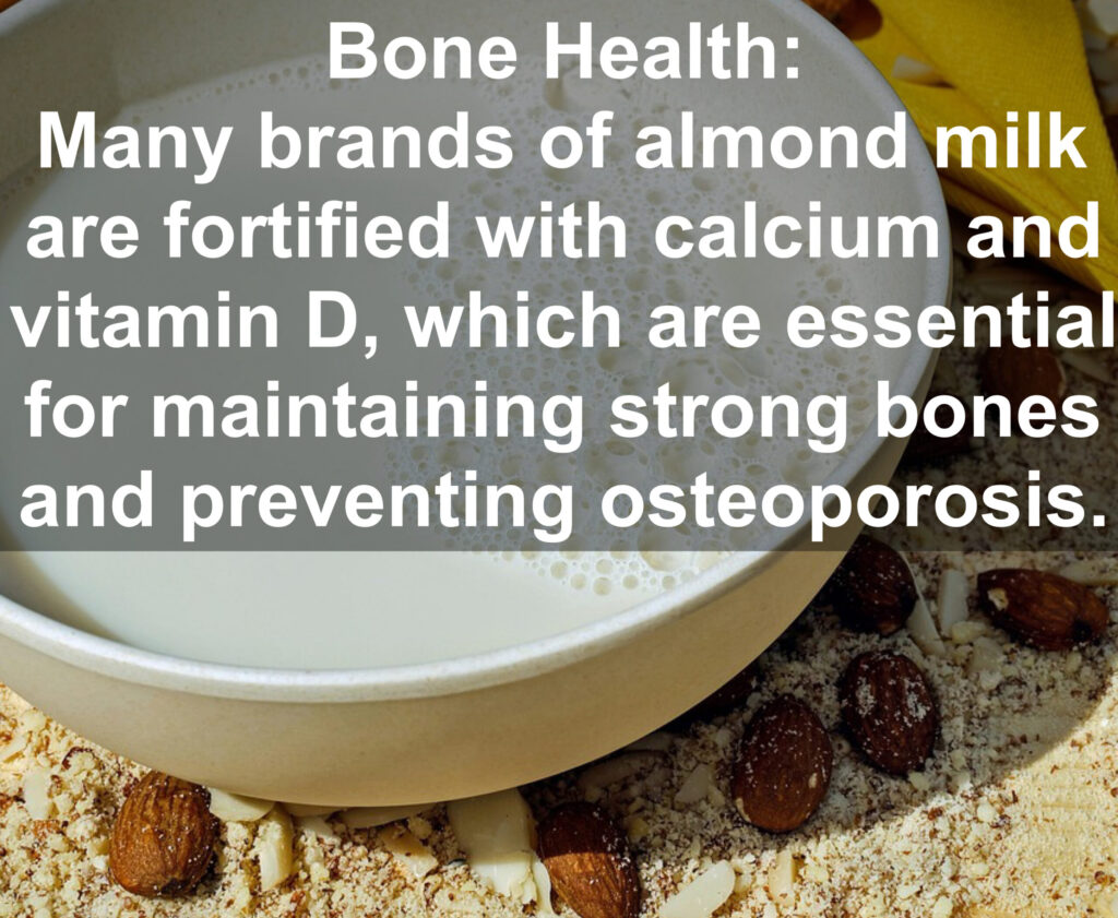 5. Bone Health: Many brands of almond milk are fortified with calcium and vitamin D, which are essential for maintaining strong bones and preventing osteoporosis.