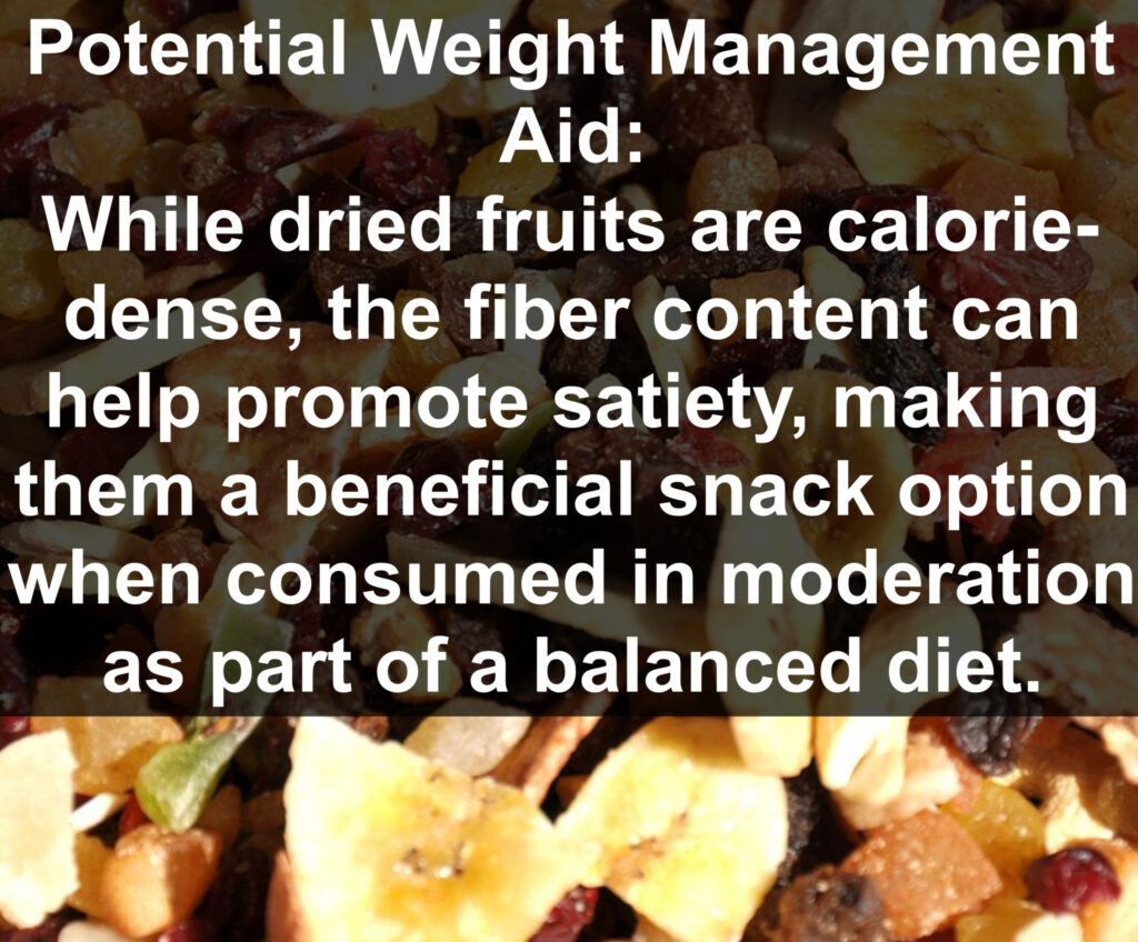 10. Potential Weight Management Aid: While dried fruits are calorie- dense, the fiber content can help promote satiety, making them a beneficial snack option when consumed in moderation as part of a balanced diet.