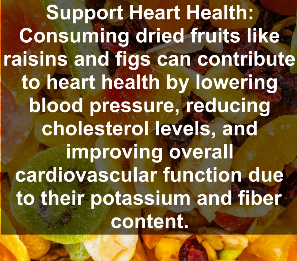 7. Support Heart Health: Consuming dried fruits like raisins and figs can contribute to heart health by lowering blood pressure, reducing cholesterol levels, and improving overall cardiovascular function due to their potassium and fiber content.